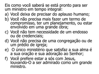 Eis como você saberá se está pronto para ser
um ministro em tempo integral:
a) Você deixa de precisar do aplauso humano;
b) Você não precisa mais fazer um termo de
   compromisso, ter um planejamento, ou estar
   envolvido em uma grande obra;
c) Você não tem necessidade de um endosso
   ou de credenciais;
d) Você não precisa de uma congregação ou de
   um prédio de igreja;
e) O único ministério que satisfaz a sua alma é
   a sua oração e sua adoração ao Senhor;
f) Você prefere estar a sós com Jesus,
   louvando-O a ser admirado como um grande
   ministro.
 