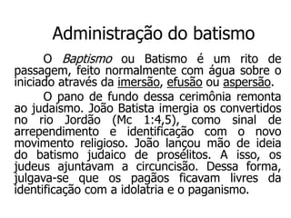 Administração do batismo
      O Baptismo ou Batismo é um rito de
passagem, feito normalmente com água sobre o
iniciado através da imersão, efusão ou aspersão.
      O pano de fundo dessa cerimônia remonta
ao judaísmo. João Batista imergia os convertidos
no rio Jordão (Mc 1:4,5), como sinal de
arrependimento e identificação com o novo
movimento religioso. João lançou mão de ideia
do batismo judaico de prosélitos. A isso, os
judeus ajuntavam a circuncisão. Dessa forma,
julgava-se que os pagãos ficavam livres da
identificação com a idolatria e o paganismo.
 