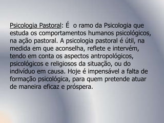 Psicologia Pastoral: É o ramo da Psicologia que
estuda os comportamentos humanos psicológicos,
na ação pastoral. A psicologia pastoral é útil, na
medida em que aconselha, reflete e intervém,
tendo em conta os aspectos antropológicos,
psicológicos e religiosos da situação, ou do
indivíduo em causa. Hoje é impensável a falta de
formação psicológica, para quem pretende atuar
de maneira eficaz e próspera.
 
