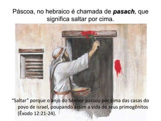 Páscoa, no hebraico é chamada de pasach, que
           significa saltar por cima.




“Saltar” porque o anjo do Senhor passou por cima das casas do
   povo de israel, poupando assim a vida de seus primogênitos
   (Êxodo 12:21-24).
 