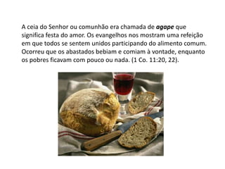 A ceia do Senhor ou comunhão era chamada de agape que
significa festa do amor. Os evangelhos nos mostram uma refeição
em que todos se sentem unidos participando do alimento comum.
Ocorreu que os abastados bebiam e comiam à vontade, enquanto
os pobres ficavam com pouco ou nada. (1 Co. 11:20, 22).
 
