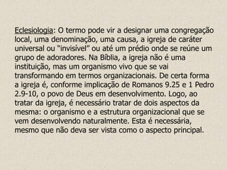 Eclesiologia: O termo pode vir a designar uma congregação
local, uma denominação, uma causa, a igreja de caráter
universal ou “invisível” ou até um prédio onde se reúne um
grupo de adoradores. Na Bíblia, a igreja não é uma
instituição, mas um organismo vivo que se vai
transformando em termos organizacionais. De certa forma
a igreja é, conforme implicação de Romanos 9.25 e 1 Pedro
2.9-10, o povo de Deus em desenvolvimento. Logo, ao
tratar da igreja, é necessário tratar de dois aspectos da
mesma: o organismo e a estrutura organizacional que se
vem desenvolvendo naturalmente. Esta é necessária,
mesmo que não deva ser vista como o aspecto principal.
 