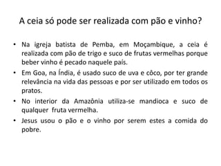 A ceia só pode ser realizada com pão e vinho?

• Na igreja batista de Pemba, em Moçambique, a ceia é
  realizada com pão de trigo e suco de frutas vermelhas porque
  beber vinho é pecado naquele país.
• Em Goa, na Índia, é usado suco de uva e côco, por ter grande
  relevância na vida das pessoas e por ser utilizado em todos os
  pratos.
• No interior da Amazônia utiliza-se mandioca e suco de
  qualquer fruta vermelha.
• Jesus usou o pão e o vinho por serem estes a comida do
  pobre.
 
