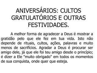 ANIVERSÁRIOS: CULTOS
      GRATULATÓRIOS E OUTRAS
           FESTIVIDADES.
      A melhor forma de agradecer a Deus é mostrar a
gratidão pelo que ele fez em tua vida. Isto não
depende de rituais, cultos, ações, palavras e muito
menos de sacrifícios. Agradar a Deus é procurar ser
amigo dele, já que ele foi teu amigo desde o princípio;
é dizer a Ele "muito obrigado" em todos os momentos
de sua conquista, onde quer que esteja.
 