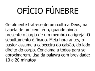 OFÍCIO FÚNEBRE
Geralmente trata-se de um culto a Deus, na
capela de um cemitério, quando ainda
presente o corpo de um membro da igreja. O
sepultamento é fixado. Meia hora antes, o
pastor assume a cabeceira do caixão, do lado
direito do corpo. Conclama a todos para se
aproximarem. Usa da palavra com brevidade:
10 a 20 minutos
 