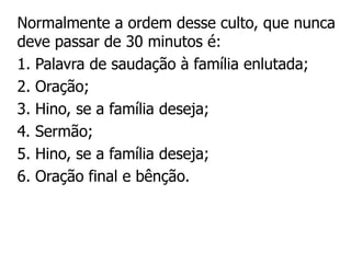 Normalmente a ordem desse culto, que nunca
deve passar de 30 minutos é:
1. Palavra de saudação à família enlutada;
2. Oração;
3. Hino, se a família deseja;
4. Sermão;
5. Hino, se a família deseja;
6. Oração final e bênção.
 
