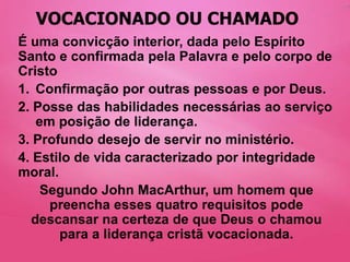 VOCACIONADO OU CHAMADO
É uma convicção interior, dada pelo Espírito
Santo e confirmada pela Palavra e pelo corpo de
Cristo
1. Confirmação por outras pessoas e por Deus.
2. Posse das habilidades necessárias ao serviço
   em posição de liderança.
3. Profundo desejo de servir no ministério.
4. Estilo de vida caracterizado por integridade
moral.
    Segundo John MacArthur, um homem que
     preencha esses quatro requisitos pode
  descansar na certeza de que Deus o chamou
       para a liderança cristã vocacionada.
 