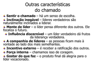 Outras características
                  do chamado
   Sentir o chamado – há um senso de escolha.
   Inclinação inegável – líderes verdadeiros são
naturalmente inclinados a liderar.
   Mente de líder – o líder pensa diferente dos outros. Ele
focaliza o futuro.
    Influência discernível – um líder verdadeiro dá frutos
                   da liderança verdadeira.
   A companhia de líderes – as pessoas ficam mais à
vontade ao lado dos mais semelhantes.
   Incentivo externo – é receber a ratificação dos outros.
   Força interna – chamamos isso de coragem.
   Gostar do que faz – o produto final dá alegria para o
líder vocacionado.
 