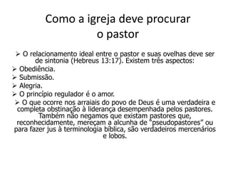 Como a igreja deve procurar
                   o pastor
  O relacionamento ideal entre o pastor e suas ovelhas deve ser
       de sintonia (Hebreus 13:17). Existem três aspectos:
 Obediência.
 Submissão.
 Alegria.
 O princípio regulador é o amor.
  O que ocorre nos arraiais do povo de Deus é uma verdadeira e
 completa obstinação à liderança desempenhada pelos pastores.
        Também não negamos que existam pastores que,
 reconhecidamente, mereçam a alcunha de “pseudopastores” ou
para fazer jus à terminologia bíblica, são verdadeiros mercenários
                             e lobos.
 