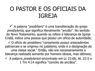 O PASTOR E OS OFICIAIS DA
            IGREJA
      A palavra "presbítero" é uma transliteração do grego
  presbyterós, que significa literalmente "ancião". No sentido
  do Novo Testamento, quando se refere à liderança da Igreja
Cristã, indica uma pessoa que possui um ofício de autoridade;
    O ofício de presbítero "certamente possui antecedentes
patriarcais e se originou no judaísmo, onde é a designação de
     uma classe social." Então, não era necessariamente a
liderança realizada somente por homens idosos, mas idôneos;
 A palavra presbyterion encontrado em Lc 22:66; At. 22:5 e
            1 Tm 4:14 significa "concílio de anciãos".
 
