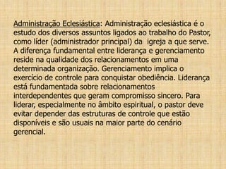 Administração Eclesiástica: Administração eclesiástica é o
estudo dos diversos assuntos ligados ao trabalho do Pastor,
como líder (administrador principal) da igreja a que serve.
A diferença fundamental entre liderança e gerenciamento
reside na qualidade dos relacionamentos em uma
determinada organização. Gerenciamento implica o
exercício de controle para conquistar obediência. Liderança
está fundamentada sobre relacionamentos
interdependentes que geram compromisso sincero. Para
liderar, especialmente no âmbito espiritual, o pastor deve
evitar depender das estruturas de controle que estão
disponíveis e são usuais na maior parte do cenário
gerencial.
 