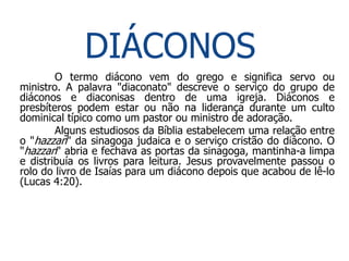 DIÁCONOS
        O termo diácono vem do grego e significa servo ou
ministro. A palavra "diaconato" descreve o serviço do grupo de
diáconos e diaconisas dentro de uma igreja. Diáconos e
presbíteros podem estar ou não na liderança durante um culto
dominical típico como um pastor ou ministro de adoração.
        Alguns estudiosos da Bíblia estabelecem uma relação entre
o "hazzan" da sinagoga judaica e o serviço cristão do diácono. O
"hazzan" abria e fechava as portas da sinagoga, mantinha-a limpa
e distribuía os livros para leitura. Jesus provavelmente passou o
rolo do livro de Isaías para um diácono depois que acabou de lê-lo
(Lucas 4:20).
 