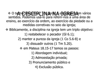A DISCIPLINA NA IGREJA
  O termo "disciplina," em geral, é empregado em vários
 sentidos. Podemos usá-lo para referir-nos a uma área de
ensino, ao exercício da ordem, ao exercício da piedade ou a
            medidas corretivas no seio da igreja;
 Biblicamente, a disciplina na igreja tem um triplo objetivo:
             1) restabelecer o pecador (Gl 6.1);
         2) manter a pureza da igreja (1 Co 5.6-8) e
              3) dissuadir outros (1 Tm 5.20).
           em Mateus 18.15-17 temos os passos:
                  1) Abordagem individual;
                  2) Admoestação privada;
                3) Pronunciamento público e
                     4) Exclusão pública.
 