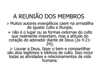 A REUNIÃO DOS MEMBROS
 Muitos autores evangélicos caem na armadilha
           de igualar culto e liturgia;
 não é o lugar ou as formas externas do culto
   que realmente importam, mas a atitude do
 coração do adorador diante de Deus (Jo 4:21-
                      24);
  Louvar a Deus, fazer o bem e compartilhar
são atos legítimos e bíblicos de culto. Isso inclui
 todas as atividades e relacionamentos da vida
                    humana.
 