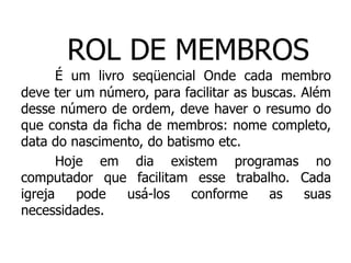 ROL DE MEMBROS
       É um livro seqüencial Onde cada membro
deve ter um número, para facilitar as buscas. Além
desse número de ordem, deve haver o resumo do
que consta da ficha de membros: nome completo,
data do nascimento, do batismo etc.
       Hoje em dia existem programas no
computador que facilitam esse trabalho. Cada
igreja    pode   usá-los   conforme     as    suas
necessidades.
 