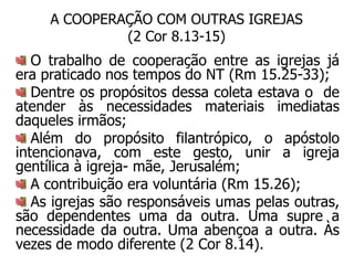 A COOPERAÇÃO COM OUTRAS IGREJAS
              (2 Cor 8.13-15)
   O trabalho de cooperação entre as igrejas já
era praticado nos tempos do NT (Rm 15.25-33);
   Dentre os propósitos dessa coleta estava o de
atender às necessidades materiais imediatas
daqueles irmãos;
   Além do propósito filantrópico, o apóstolo
intencionava, com este gesto, unir a igreja
gentílica à igreja- mãe, Jerusalém;
   A contribuição era voluntária (Rm 15.26);
   As igrejas são responsáveis umas pelas outras,
são dependentes uma da outra. Uma supre a
necessidade da outra. Uma abençoa a outra. Às
vezes de modo diferente (2 Cor 8.14).
 