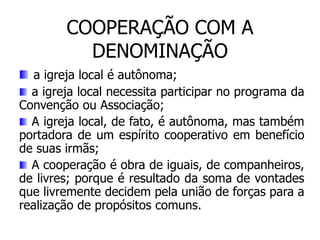 COOPERAÇÃO COM A
          DENOMINAÇÃO
   a igreja local é autônoma;
  a igreja local necessita participar no programa da
Convenção ou Associação;
  A igreja local, de fato, é autônoma, mas também
portadora de um espírito cooperativo em benefício
de suas irmãs;
  A cooperação é obra de iguais, de companheiros,
de livres; porque é resultado da soma de vontades
que livremente decidem pela união de forças para a
realização de propósitos comuns.
 