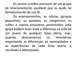 Os jovens cristãos precisam de um grupo
de relacionamento saudável que os ajude no
fortalecimento de sua fé.
      Os acampamentos, as células (grupos
pequenos), os passeios, os congressos, os
cultos e outros encontros promovidos pela
igreja podem fazer toda a diferença na vida de
um jovem de qualquer faixa etária, mas,
quando      direcionamos      os   ministérios
respeitando as diferenças, as necessidades e
as experiências de cada faixa etária, o
resultado é abençoador.
 