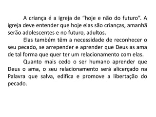 A criança é a igreja de “hoje e não do futuro”. A
igreja deve entender que hoje elas são crianças, amanhã
serão adolescentes e no futuro, adultos.
       Elas também têm a necessidade de reconhecer o
seu pecado, se arrepender e aprender que Deus as ama
de tal forma que quer ter um relacionamento com elas.
       Quanto mais cedo o ser humano aprender que
Deus o ama, o seu relacionamento será alicerçado na
Palavra que salva, edifica e promove a libertação do
pecado.
 