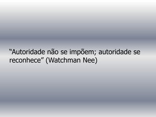 “Autoridade não se impõem; autoridade se
reconhece” (Watchman Nee)
 