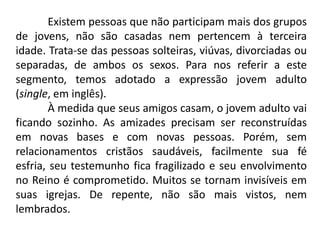 Existem pessoas que não participam mais dos grupos
de jovens, não são casadas nem pertencem à terceira
idade. Trata-se das pessoas solteiras, viúvas, divorciadas ou
separadas, de ambos os sexos. Para nos referir a este
segmento, temos adotado a expressão jovem adulto
(single, em inglês).
        À medida que seus amigos casam, o jovem adulto vai
ficando sozinho. As amizades precisam ser reconstruídas
em novas bases e com novas pessoas. Porém, sem
relacionamentos cristãos saudáveis, facilmente sua fé
esfria, seu testemunho fica fragilizado e seu envolvimento
no Reino é comprometido. Muitos se tornam invisíveis em
suas igrejas. De repente, não são mais vistos, nem
lembrados.
 