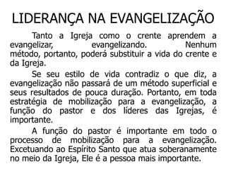 LIDERANÇA NA EVANGELIZAÇÃO
      Tanto a Igreja como o crente aprendem a
evangelizar,          evangelizando.          Nenhum
método, portanto, poderá substituir a vida do crente e
da Igreja.
      Se seu estilo de vida contradiz o que diz, a
evangelização não passará de um método superficial e
seus resultados de pouca duração. Portanto, em toda
estratégia de mobilização para a evangelização, a
função do pastor e dos líderes das Igrejas, é
importante.
      A função do pastor é importante em todo o
processo de mobilização para a evangelização.
Excetuando ao Espírito Santo que atua soberanamente
no meio da Igreja, Ele é a pessoa mais importante.
 