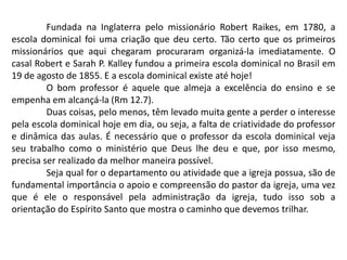 Fundada na Inglaterra pelo missionário Robert Raikes, em 1780, a
escola dominical foi uma criação que deu certo. Tão certo que os primeiros
missionários que aqui chegaram procuraram organizá-la imediatamente. O
casal Robert e Sarah P. Kalley fundou a primeira escola dominical no Brasil em
19 de agosto de 1855. E a escola dominical existe até hoje!
         O bom professor é aquele que almeja a excelência do ensino e se
empenha em alcançá-la (Rm 12.7).
         Duas coisas, pelo menos, têm levado muita gente a perder o interesse
pela escola dominical hoje em dia, ou seja, a falta de criatividade do professor
e dinâmica das aulas. É necessário que o professor da escola dominical veja
seu trabalho como o ministério que Deus lhe deu e que, por isso mesmo,
precisa ser realizado da melhor maneira possível.
         Seja qual for o departamento ou atividade que a igreja possua, são de
fundamental importância o apoio e compreensão do pastor da igreja, uma vez
que é ele o responsável pela administração da igreja, tudo isso sob a
orientação do Espírito Santo que mostra o caminho que devemos trilhar.
 
