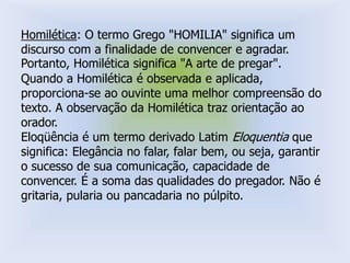 Homilética: O termo Grego "HOMILIA" significa um
discurso com a finalidade de convencer e agradar.
Portanto, Homilética significa "A arte de pregar".
Quando a Homilética é observada e aplicada,
proporciona-se ao ouvinte uma melhor compreensão do
texto. A observação da Homilética traz orientação ao
orador.
Eloqüência é um termo derivado Latim Eloquentia que
significa: Elegância no falar, falar bem, ou seja, garantir
o sucesso de sua comunicação, capacidade de
convencer. É a soma das qualidades do pregador. Não é
gritaria, pularia ou pancadaria no púlpito.
 