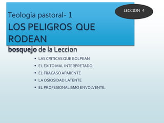 Teologia pastoral- 1
LOS PELIGROS QUE
RODEAN
bosquejo de la Leccion
 LAS CRITICAS QUE GOLPEAN
 EL ÉXITO MAL INTERPRETADO.
 EL FRACASOAPARENTE
 LA OSIOSIDAD LATENTE
 EL PROFESIONALISMO ENVOLVENTE.
LECCION 4
 