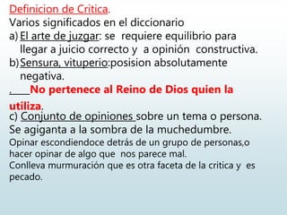Definicion de Critica.
Varios significados en el diccionario
a) El arte de juzgar: se requiere equilibrio para
llegar a juicio correcto y a opinión constructiva.
b)Sensura, vituperio:posision absolutamente
negativa.
. No pertenece al Reino de Dios quien la
utiliza.
c) Conjunto de opiniones sobre un tema o persona.
Se agiganta a la sombra de la muchedumbre.
Opinar escondiendoce detrás de un grupo de personas,o
hacer opinar de algo que nos parece mal.
Conlleva murmuración que es otra faceta de la critica y es
pecado.
 