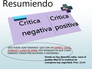 Resumiendo
DIOS PUEDE USAR HEMANOS QUE CON UN ESPIRITU DOCIL,
HUMILDE Y LLENO DE AMOR, NOS INDIQUEN EN QUE COSAS
DEBEMOS TOMAR PRECAUCIONES O DECISIONES.
Donde no hay dirección sabia, caerá el
pueblo; Mas en la multitud de
consejeros hay seguridad. Prov. 11:14
 