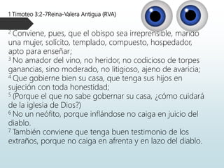 1 Timoteo 3:2-7Reina-Valera Antigua (RVA)
2 Conviene, pues, que el obispo sea irreprensible, marido
una mujer, solícito, templado, compuesto, hospedador,
apto para enseñar;
3 No amador del vino, no heridor, no codicioso de torpes
ganancias, sino moderado, no litigioso, ajeno de avaricia;
4 Que gobierne bien su casa, que tenga sus hijos en
sujeción con toda honestidad;
5 (Porque el que no sabe gobernar su casa, ¿cómo cuidará
de la iglesia de Dios?)
6 No un neófito, porque inflándose no caiga en juicio del
diablo.
7 También conviene que tenga buen testimonio de los
extraños, porque no caiga en afrenta y en lazo del diablo.
 