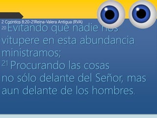 2 Corintios 8:20-21Reina-Valera Antigua (RVA)
20 Evitando que nadie nos
vitupere en esta abundancia
ministramos;
21 Procurando las cosas
no sólo delante del Señor, mas
aun delante de los hombres.
 