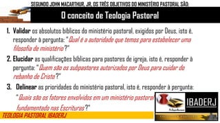 O conceito de Teologia Pastoral
TEOLOGIA PASTORAL IBADERJ
SEGUNDO JOHN MACARTHUR, JR, OS TRÊS OBJETIVOS DO MINISTÉRIO PASTORAL SÃO:
1. Validar os absolutos bíblicos do ministério pastoral, exigidos por Deus, isto é,
responder à pergunta: “Qual é a autoridade que temos para estabelecer uma
filosofia de ministério ?”
2. Elucidar as qualificações bíblicas para pastores de igreja, isto é, responder à
pergunta: “Quem são os subpastores autorizados por Deus para cuidar do
rebanho de Cristo ?”
3. Delinear as prioridades do ministério pastoral, isto é, responder à pergunta:
“Quais são os fatores envolvidos em um ministério pastoral
fundamentado nas Escrituras ?”
 