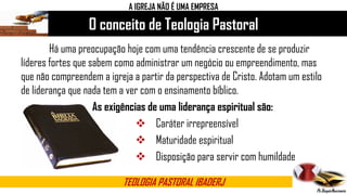 O conceito de Teologia Pastoral
TEOLOGIA PASTORAL IBADERJ
Há uma preocupação hoje com uma tendência crescente de se produzir
líderes fortes que sabem como administrar um negócio ou empreendimento, mas
que não compreendem a igreja a partir da perspectiva de Cristo. Adotam um estilo
de liderança que nada tem a ver com o ensinamento bíblico.
As exigências de uma liderança espiritual são:
 Caráter irrepreensível
 Maturidade espiritual
 Disposição para servir com humildade
A IGREJA NÃO É UMA EMPRESA
 