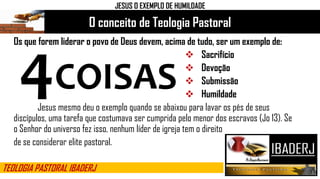 O conceito de Teologia Pastoral
TEOLOGIA PASTORAL IBADERJ
Os que forem liderar o povo de Deus devem, acima de tudo, ser um exemplo de:
 Sacrifício
 Devoção
 Submissão
 Humildade
Jesus mesmo deu o exemplo quando se abaixou para lavar os pés de seus
discípulos, uma tarefa que costumava ser cumprida pelo menor dos escravos (Jo 13). Se
o Senhor do universo fez isso, nenhum líder de igreja tem o direito
de se considerar elite pastoral.
JESUS O EXEMPLO DE HUMILDADE
4COISAS
 