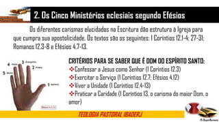 2. Os Cinco Ministérios eclesiais segundo Efésios
TEOLOGIA PASTORAL IBADERJ
Os diferentes carismas elucidados na Escritura dão estrutura à Igreja para
que cumpra sua apostolicidade. Os textos são os seguintes: 1 Coríntios 12.1-4; 27-31;
Romanos 12.3-8 e Efésios 4.7-13.
CRITÉRIOS PARA SE SABER QUE É DOM DO ESPÍRITO SANTO:
Confessar a Jesus como Senhor (1 Coríntios 12.3)
Exercitar o Serviço (1 Coríntios 12.7; Efésios 4.12)
Viver a Unidade (1 Coríntios 12.4-13)
Praticar a Caridade (1 Coríntios 13, o carisma do maior Dom, o
amor)
 