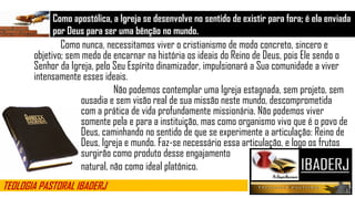 Como apostólica, a Igreja se desenvolve no sentido de existir para fora; é ela enviada
por Deus para ser uma bênção no mundo.
TEOLOGIA PASTORAL IBADERJ
Como nunca, necessitamos viver o cristianismo de modo concreto, sincero e
objetivo; sem medo de encarnar na história os ideais do Reino de Deus, pois Ele sendo o
Senhor da Igreja, pelo Seu Espírito dinamizador, impulsionará a Sua comunidade a viver
intensamente esses ideais.
Não podemos contemplar uma Igreja estagnada, sem projeto, sem
ousadia e sem visão real de sua missão neste mundo, descomprometida
com a prática de vida profundamente missionária. Não podemos viver
somente pela e para a instituição, mas como organismo vivo que é o povo de
Deus, caminhando no sentido de que se experimente a articulação: Reino de
Deus, Igreja e mundo. Faz-se necessário essa articulação, e logo os frutos
surgirão como produto desse engajamento
natural, não como ideal platônico.
 