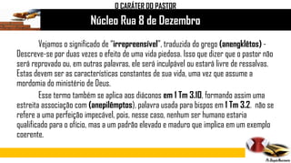 Núcleo Rua 8 de Dezembro
Vejamos o significado de “irrepreensível”, traduzida do grego (anengklêtos) -
Descreve-se por duas vezes o efeito de uma vida piedosa. Isso que dizer que o pastor não
será reprovado ou, em outras palavras, ele será inculpável ou estará livre de ressalvas.
Estas devem ser as características constantes de sua vida, uma vez que assume a
mordomia do ministério de Deus.
Esse termo também se aplica aos diáconos em 1 Tm 3.10, formando assim uma
estreita associação com (anepilêmptos), palavra usada para bispos em 1 Tm 3.2. não se
refere a uma perfeição impecável, pois, nesse caso, nenhum ser humano estaria
qualificado para o ofício, mas a um padrão elevado e maduro que implica em um exemplo
coerente.
O CARÁTER DO PASTOR
 