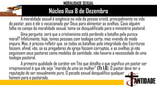 Núcleo Rua 8 de Dezembro
MORALIDADE SEXUAL
A moralidade sexual é exigência na vida da pessoa cristã, principalmente na vida
do pastor, pois é ele o vocacionado por Deus para alimentar as ovelhas. Caso alguém
falhe no campo da moralidade sexual, toma-se desqualificado para o ministério pastoral.
Uma pergunta: será que o cristianismo está perdendo a batalha pela pureza
moral? Infelizmente, hoje, temos pessoas com teologia certa, mas vivendo de modo
impuro. Mas, é preciso refletir que, se todas as batalhas pela integridade das Escrituras
fossem, afinal, vãs, se os pregadores da igreja fossem corruptos, e as ovelhas já não
seguissem seus pastores como modelos de santidade, não haveria a necessidade de uma
teologia pastoral.
A primeira qualidade de caráter em Tito que detalha o que significa um pastor ser
irrepreensível é que ele seja “marido de uma só mulher” (Tt 1.6). O pastor deve ter a
reputação de ser sexualmente puro. O pecado sexual desqualifica qualquer
homem para o pastorado.
 