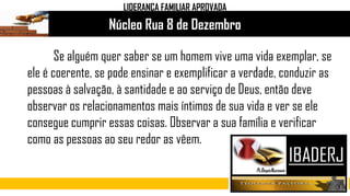 Núcleo Rua 8 de Dezembro
Se alguém quer saber se um homem vive uma vida exemplar, se
ele é coerente, se pode ensinar e exemplificar a verdade, conduzir as
pessoas à salvação, à santidade e ao serviço de Deus, então deve
observar os relacionamentos mais íntimos de sua vida e ver se ele
consegue cumprir essas coisas. Observar a sua família e verificar
como as pessoas ao seu redor as vêem.
LIDERANÇA FAMILIAR APROVADA
 
