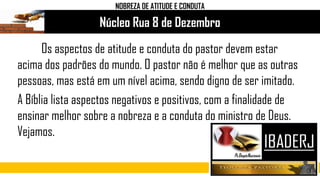 Núcleo Rua 8 de Dezembro
Os aspectos de atitude e conduta do pastor devem estar
acima dos padrões do mundo. O pastor não é melhor que as outras
pessoas, mas está em um nível acima, sendo digno de ser imitado.
A Bíblia lista aspectos negativos e positivos, com a finalidade de
ensinar melhor sobre a nobreza e a conduta do ministro de Deus.
Vejamos.
NOBREZA DE ATITUDE E CONDUTA
 