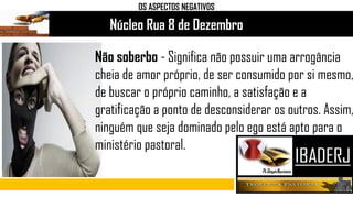 Núcleo Rua 8 de Dezembro
OS ASPECTOS NEGATIVOS
Não soberbo - Significa não possuir uma arrogância
cheia de amor próprio, de ser consumido por si mesmo,
de buscar o próprio caminho, a satisfação e a
gratificação a ponto de desconsiderar os outros. Assim,
ninguém que seja dominado pelo ego está apto para o
ministério pastoral.
 