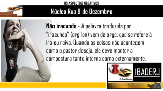 Núcleo Rua 8 de Dezembro
OS ASPECTOS NEGATIVOS
Não iracundo - A palavra traduzida por
“iracundo” (orgilon) vem de orge, que se refere à
ira ou raiva. Quando as coisas não acontecem
como o pastor deseja, ele deve manter a
compostura tanto interna como externamente.
 