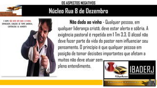 Núcleo Rua 8 de Dezembro
OS ASPECTOS NEGATIVOS
Não dado ao vinho - Qualquer pessoa, em
qualquer liderança cristã, deve estar alerta e sóbria. A
exigência pastoral é repetida em 1 Tm 3.3. O álcool não
deve fazer parte da vida do pastor nem influenciar seu
pensamento. O princípio é que qualquer pessoa em
posição de tomar decisões importantes que afetam a
muitos não deve atuar sem
pleno entendimento.
 