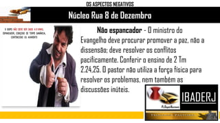 Núcleo Rua 8 de Dezembro
OS ASPECTOS NEGATIVOS
Não espancador - O ministro do
Evangelho deve procurar promover a paz, não a
dissensão; deve resolver os conflitos
pacificamente. Conferir o ensino de 2 Tm
2.24,25. O pastor não utiliza a força física para
resolver os problemas, nem também as
discussões inúteis.
 