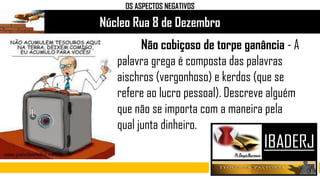 Núcleo Rua 8 de Dezembro
OS ASPECTOS NEGATIVOS
Não cobiçoso de torpe ganância - A
palavra grega é composta das palavras
aischros (vergonhoso) e kerdos (que se
refere ao lucro pessoal). Descreve alguém
que não se importa com a maneira pela
qual junta dinheiro.
 