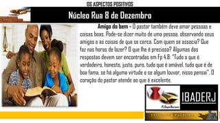 Núcleo Rua 8 de Dezembro
Amigo do bem - O pastor também deve amar pessoas e
coisas boas. Pode-se dizer muito de uma pessoa, observando seus
amigos e as coisas de que se cerca. Com quem se associa? Que
faz nas horas de lazer? O que lhe é precioso? Algumas das
respostas devem ser encontradas em Fp 4.8: “Tudo o que é
verdadeiro, honesto, justo, puro, tudo que é amável, tudo que é de
boa fama, se há alguma virtude e se algum louvor, nisso pensai”. O
coração do pastor atende ao que é excelente.
OS ASPECTOS POSITIVOS
 