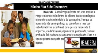 Núcleo Rua 8 de Dezembro
Moderado - A moderação denota em uma pessoa o
resgate da mente de dentro do abismo das extrapolações,
elevando-a acima do trivial e do passageiro. Faz que se
apresente não como palhaço ou comediante, mas com
sabedoria firme e confiável. Uma pessoa moderada é
imparcial, cuidadosa nos julgamentos, ponderada, sábia e
profunda. Tal é o fruto de uma mente disciplinada. Esse é o
tipo de pessoa que pode ser
pastor.
OS ASPECTOS POSITIVOS
 