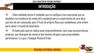 INTRODUÇÃO
 Toda realidade divina é realidade que se configura com expressão que se
desdobra na existência de modo útil e saudável para o cumprimento de uma obra
que tem de ser executada, pois é fruto do próprio Deus que estabeleceu uma ordem
para salvar o mundo da desordem.
 O modo pelo qual se realiza esse empreendimento, com suas características
próprias, que divergem da maneira dos homens dirigem suas propriedades
particulares, é o que a Teologia Pastoral trata.
TEOLOGIA PASTORAL IBADERJ
QUAL O OBJETIVO DE TEOLOGIA PASTORAL?
 